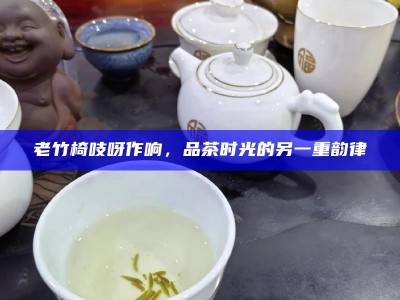 老竹椅吱呀作响，品茶时光的另一重韵律