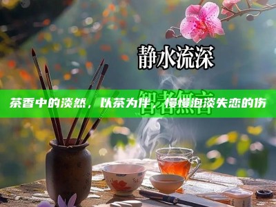 茶香中的淡然，以茶为伴，慢慢泡淡失恋的伤