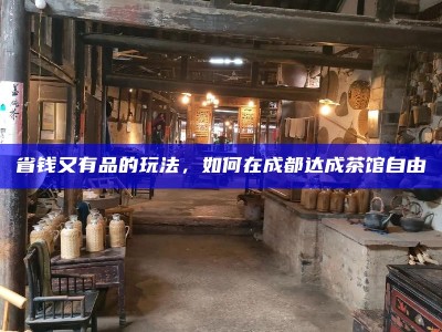 省钱又有品的玩法，如何在成都达成茶馆自由
