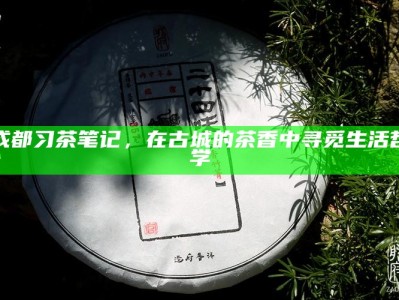 成都习茶笔记，在古城的茶香中寻觅生活哲学