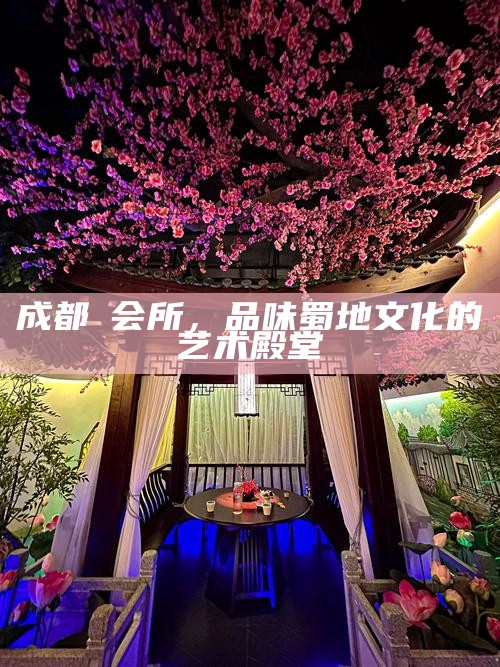 成都蘭会所,品味蜀地文化的艺术殿堂