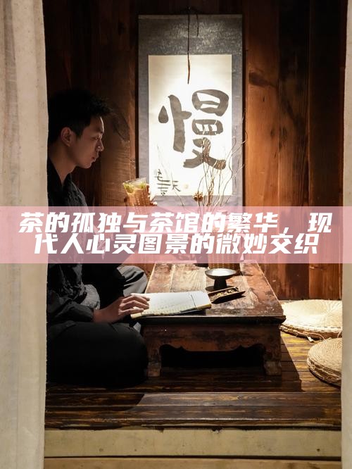 茶的孤独与茶馆的繁华,现代人心灵图景的微妙交织