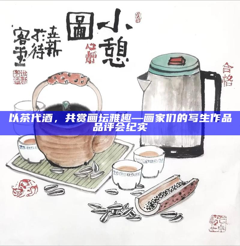 以茶代酒，共赏画坛雅趣—画家们的写生作品品评会纪实