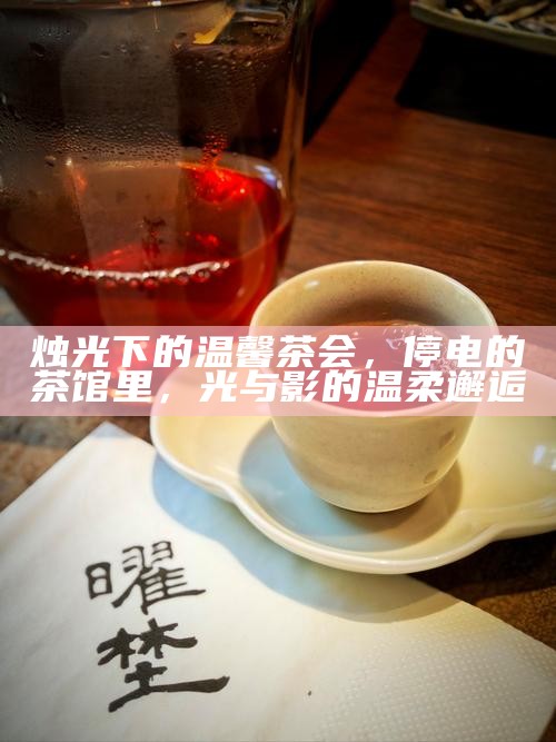 烛光下的温馨茶会,停电的茶馆里,光与影的温柔邂逅