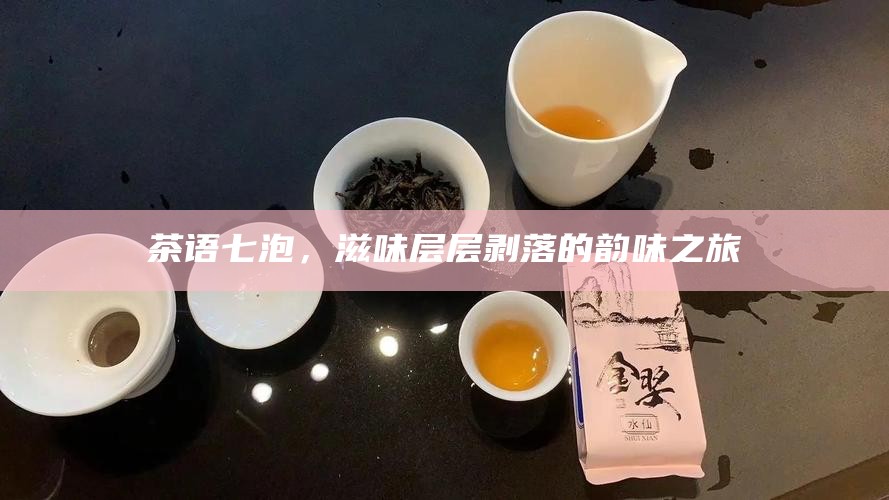 茶语七泡，滋味层层剥落的韵味之旅
