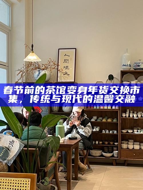 春节前的茶馆变身年货交换市集,传统与现代的温馨交融